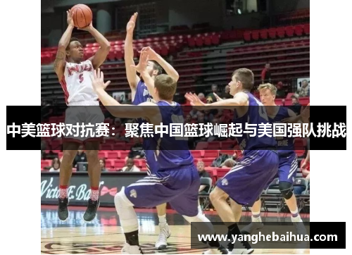 中美篮球对抗赛：聚焦中国篮球崛起与美国强队挑战